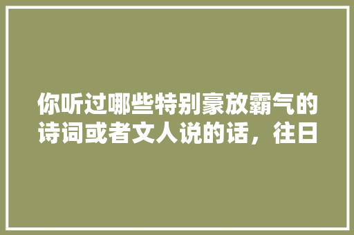 你听过哪些特别豪放霸气的诗词或者文人说的话，往日公务员考试题目及答案 大学排名