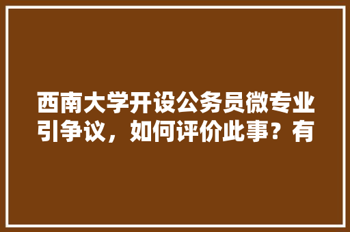 西南大学开设公务员微专业引争议，如何评价此事？有哪些信息值得关注，西南公务员考试题库及答案 教育科普