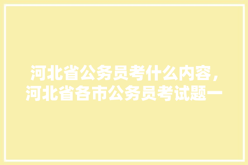 河北省公务员考什么内容，河北省各市公务员考试题一样吗 建筑考试