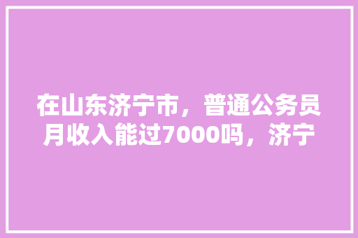 在山东济宁市，普通公务员月收入能过7000吗，济宁本土公务员考试题及答案 专业填报