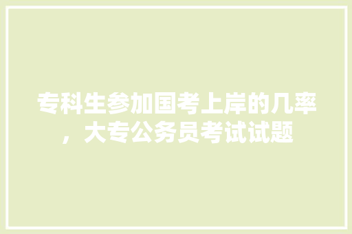 专科生参加国考上岸的几率，大专公务员考试试题 大学排名