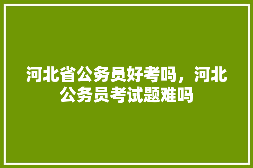 河北省公务员好考吗，河北公务员考试题难吗 建筑考试