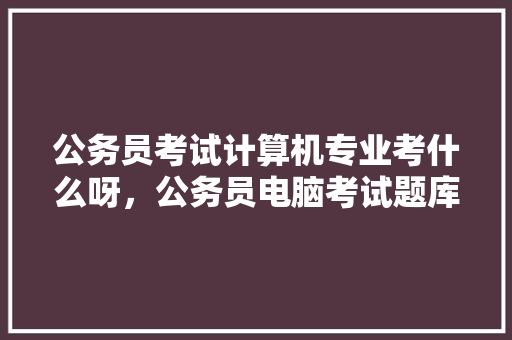 公务员考试计算机专业考什么呀，公务员电脑考试题库及答案 公考知识