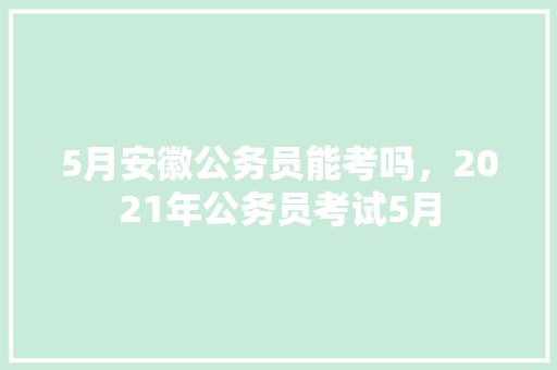 5月安徽公务员能考吗，2021年公务员考试5月 公考知识