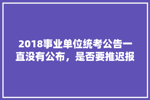 2018事业单位统考公告一直没有公布，是否要推迟报名时间，山东昌乐公务员考试题库及答案 专业填报