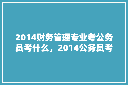 2014财务管理专业考公务员考什么，2014公务员考试题目及答案 教育科普