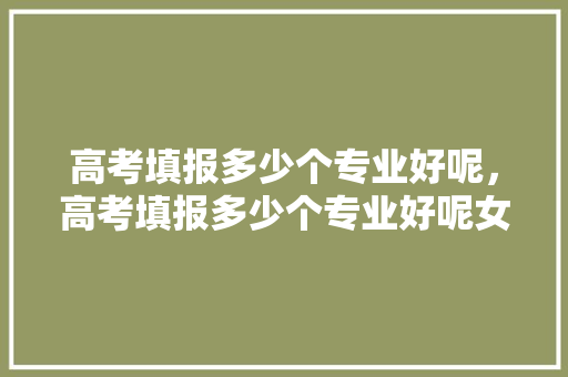 高考填报多少个专业好呢，高考填报多少个专业好呢女生。 专业填报