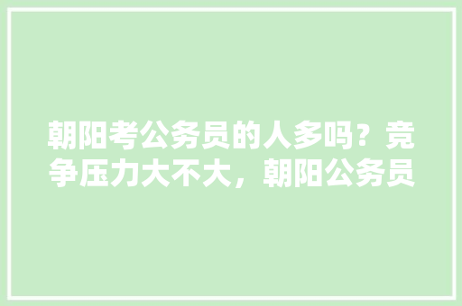 朝阳考公务员的人多吗？竞争压力大不大，朝阳公务员考试题及答案 建筑考试