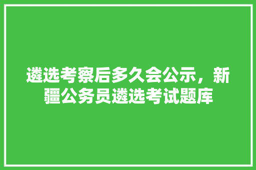遴选考察后多久会公示，新疆公务员遴选考试题库 大学排名