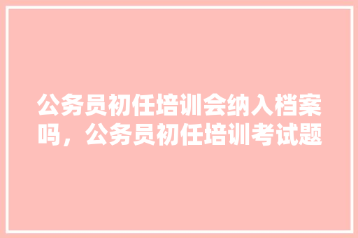 公务员初任培训会纳入档案吗，公务员初任培训考试题及答案
