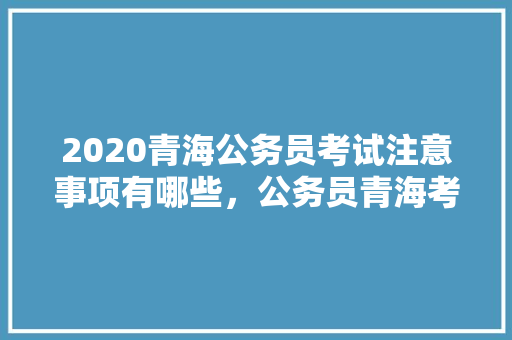 2020青海公务员考试注意事项有哪些，公务员青海考试题型分布 教育科普