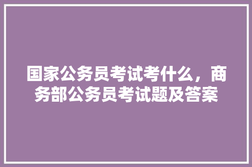 国家公务员考试考什么，商务部公务员考试题及答案 大学排名