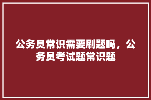 公务员常识需要刷题吗，公务员考试题常识题 教育科普