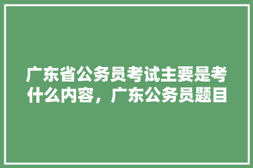 广东省公务员考试主要是考什么内容，广东公务员题目 公考知识
