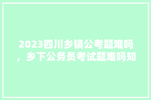 2023四川乡镇公考题难吗，乡下公务员考试题难吗知乎 公考知识