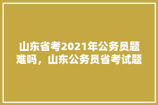 山东省考2021年公务员题难吗，山东公务员省考试题2023 教育科普
