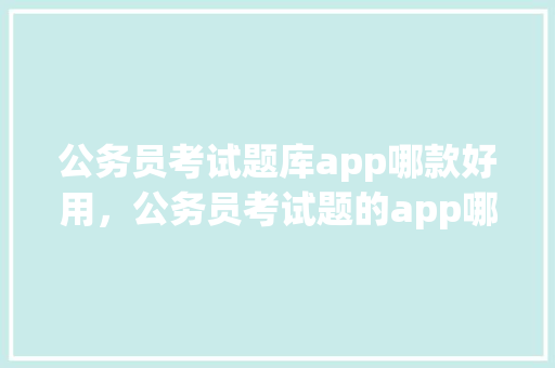 公务员考试题库app哪款好用，公务员考试题的app哪个好 建筑考试