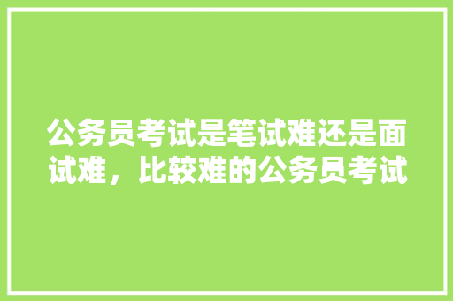 公务员考试是笔试难还是面试难，比较难的公务员考试题及答案 建筑考试