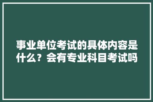 事业单位考试的具体内容是什么？会有专业科目考试吗，漳州公务员申论考试题型 教育科普