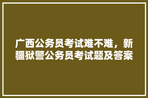 广西公务员考试难不难，新疆狱警公务员考试题及答案 公考知识