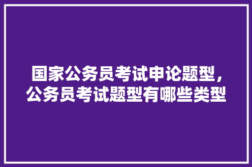 国家公务员考试申论题型，公务员考试题型有哪些类型 公考知识