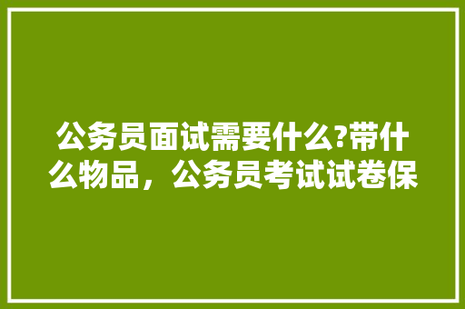 公务员面试需要什么?带什么物品，公务员考试试卷保存规定 专业填报