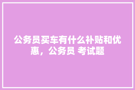 公务员买车有什么补贴和优惠，公务员 考试题 教育科普