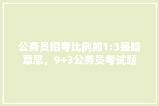 公务员招考比例如1:3是啥意思，9+3公务员考试题 专业填报