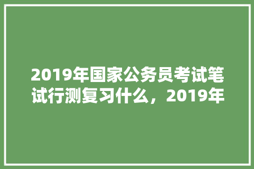 2019年国家公务员考试笔试行测复习什么，2019年公务员考试题及答案 教育科普