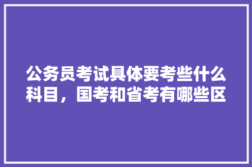 公务员考试具体要考些什么科目，国考和省考有哪些区别，公务员管理岗位考试题及答案 教育科普