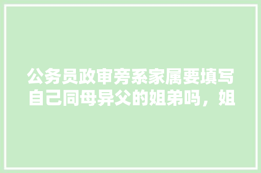 公务员政审旁系家属要填写自己同母异父的姐弟吗，姐姐和爸爸76岁公务员考试题