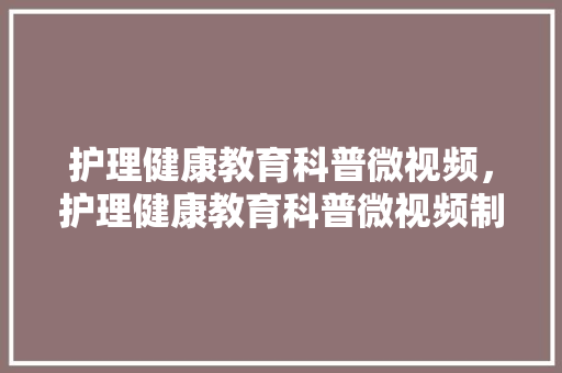 护理健康教育科普微视频，护理健康教育科普微视频制作。 教育科普