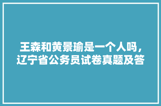 王森和黄景瑜是一个人吗，辽宁省公务员试卷真题及答案 教育科普