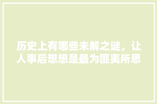 历史上有哪些未解之谜，让人事后想想是最为匪夷所思的，国企上岸公务员考试题及答案 公考知识