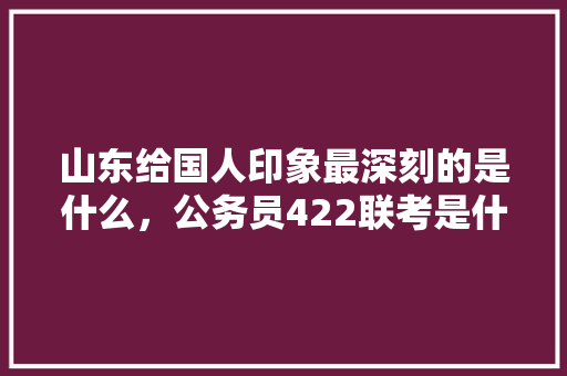 山东给国人印象最深刻的是什么，公务员422联考是什么 专业填报