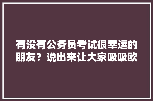有没有公务员考试很幸运的朋友？说出来让大家吸吸欧气，公务员考试题视频 公考知识
