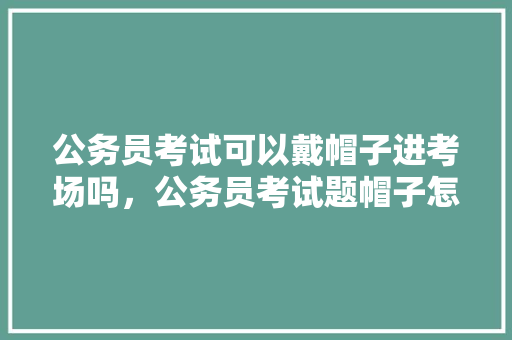 公务员考试可以戴帽子进考场吗，公务员考试题帽子怎么戴 大学排名