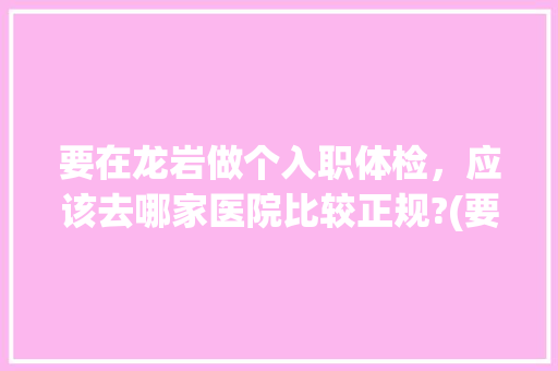 要在龙岩做个入职体检，应该去哪家医院比较正规?(要求三甲级以上)大概多少钱?体检什么项目，龙岩公务员考试题及答案