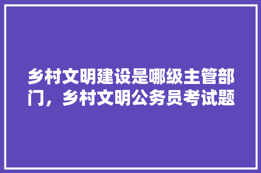 乡村文明建设是哪级主管部门，乡村文明公务员考试题及答案