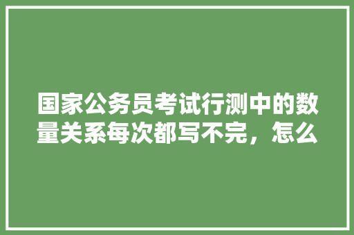 国家公务员考试行测中的数量关系每次都写不完，怎么办，公务员行测考试题型数量 大学排名