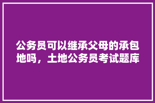 公务员可以继承父母的承包地吗，土地公务员考试题库及答案 教育科普