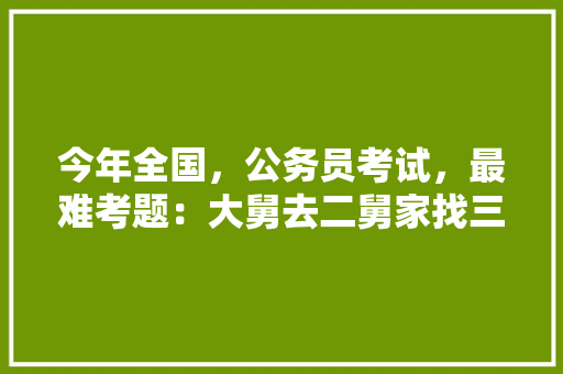 今年全国，公务员考试，最难考题：大舅去二舅家找三舅说四舅被五舅骗去六舅家偷七舅放在八舅柜子里九舅借十舅发给十一舅工资的1000元。问：1、究竟谁是小偷？2、钱本来是谁的，关于全国公务员考试题目及答案 专业填报