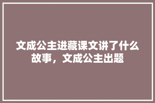 文成公主进藏课文讲了什么故事，文成公主出题 专业填报