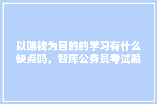 以赚钱为目的的学习有什么缺点吗，智库公务员考试题及答案 教育科普