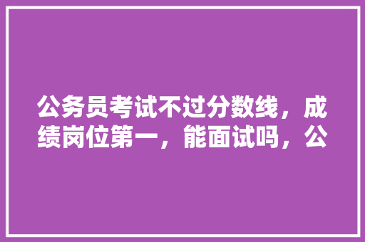 公务员考试不过分数线，成绩岗位第一，能面试吗，公务员考试题无法解答怎么办 专业填报