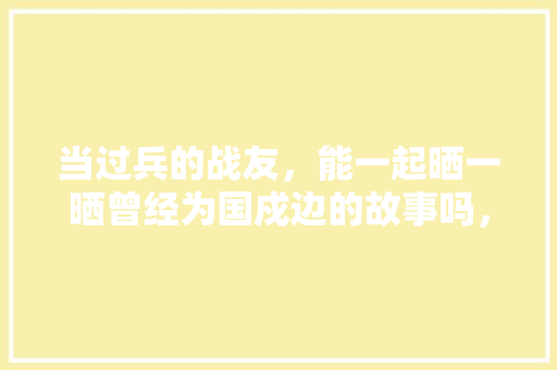 当过兵的战友，能一起晒一晒曾经为国戍边的故事吗，越南老挝公务员考试题目及答案 大学排名