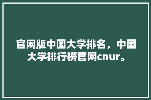 官网版中国大学排名，中国大学排行榜官网cnur。 大学排名