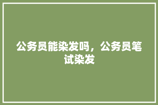 公务员能染发吗，公务员笔试染发 公考知识
