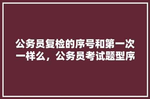 公务员复检的序号和第一次一样么，公务员考试题型序号是什么 教育科普