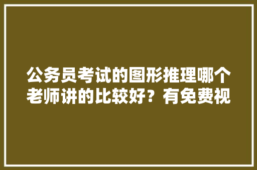 公务员考试的图形推理哪个老师讲的比较好？有免费视频看么，公务员考试题讲解视频 公考知识